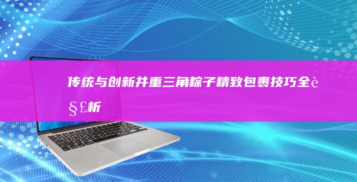 传统与创新并重：三角粽子精致包裹技巧全解析